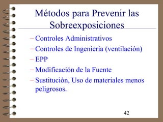 42
Métodos para Prevenir las
Sobreexposiciones
– Controles Administrativos
– Controles de Ingeniería (ventilación)
– EPP
– Modificación de la Fuente
– Sustitución, Uso de materiales menos
peligrosos.
 
