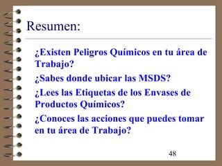 48
Resumen:
¿Existen Peligros Químicos en tu área de
Trabajo?
¿Sabes donde ubicar las MSDS?
¿Lees las Etiquetas de los Envases de
Productos Químicos?
¿Conoces las acciones que puedes tomar
en tu área de Trabajo?
 