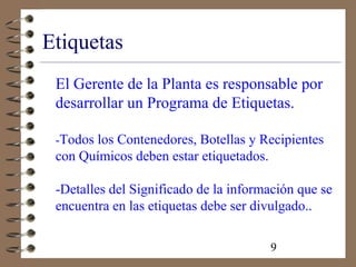9
Etiquetas
El Gerente de la Planta es responsable por
desarrollar un Programa de Etiquetas.
-Todos los Contenedores, Botellas y Recipientes
con Químicos deben estar etiquetados.
-Detalles del Significado de la información que se
encuentra en las etiquetas debe ser divulgado..
 