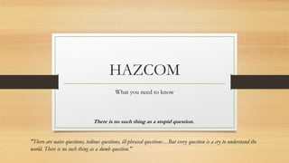 HAZCOM
What you need to know
There is no such thing as a stupid question.
"There are naive questions, tedious questions, ill-phrased questions…But every question is a cry to understand the
world. There is no such thing as a dumb question."
 