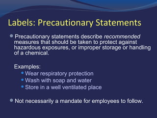Labels: Precautionary Statements
 Precautionary statements describe recommended
measures that should be taken to protect against
hazardous exposures, or improper storage or handling
of a chemical.
Examples:
 Wear respiratory protection
 Wash with soap and water
 Store in a well ventilated place
 Not necessarily a mandate for employees to follow.
 