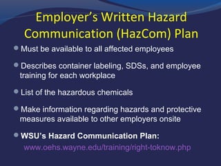 Employer’s Written Hazard
Communication (HazCom) Plan
 Must be available to all affected employees
 Describes container labeling, SDSs, and employee
training for each workplace
 List of the hazardous chemicals
 Make information regarding hazards and protective
measures available to other employers onsite
 WSU’s Hazard Communication Plan:
www.oehs.wayne.edu/training/right-toknow.php
 
