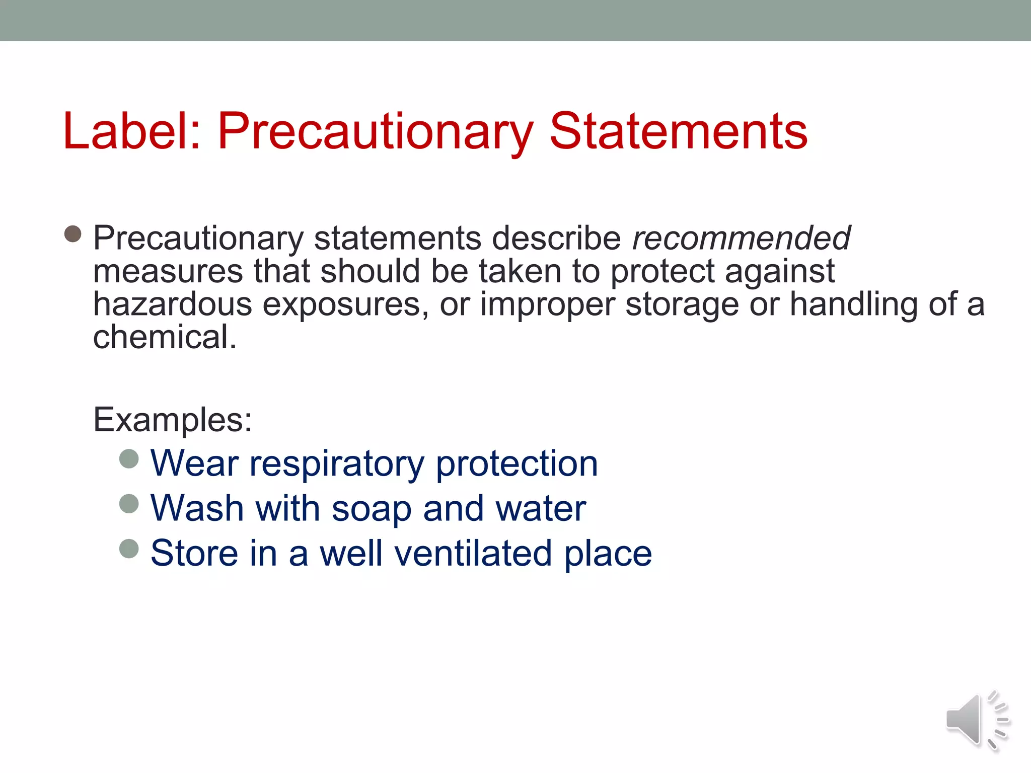 Label: Precautionary Statements
 Precautionary statements describe recommended

measures that should be taken to protect against
hazardous exposures, or improper storage or handling of a
chemical.
Examples:
Wear respiratory protection
Wash with soap and water
Store in a well ventilated place

 