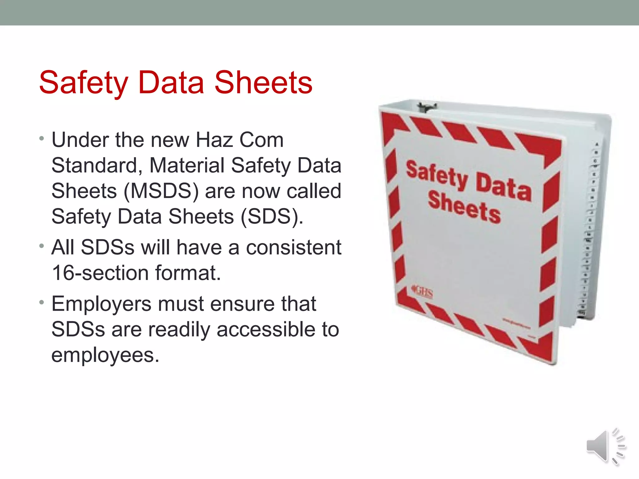 Safety Data Sheets
• Under the new Haz Com

Standard, Material Safety Data
Sheets (MSDS) are now called
Safety Data Sheets (SDS).
• All SDSs will have a consistent
16-section format.
• Employers must ensure that
SDSs are readily accessible to
employees.

 