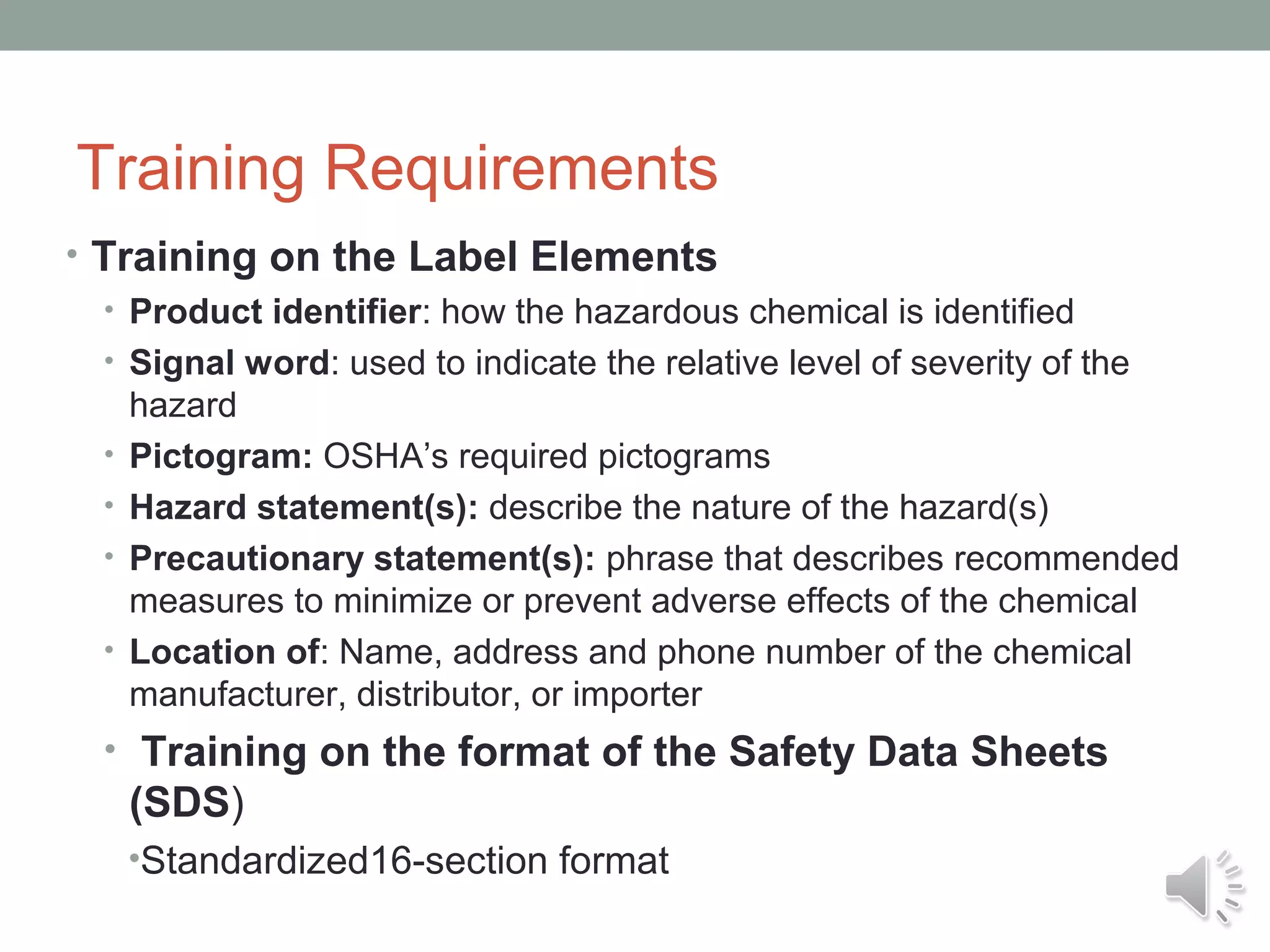 Training Requirements
• Training on the Label Elements
• Product identifier: how the hazardous chemical is identified
• Signal word: used to indicate the relative level of severity of the
hazard
• Pictogram: OSHA’s required pictograms
• Hazard statement(s): describe the nature of the hazard(s)
• Precautionary statement(s): phrase that describes recommended
measures to minimize or prevent adverse effects of the chemical
• Location of: Name, address and phone number of the chemical
manufacturer, distributor, or importer
• Training on the format of the Safety Data Sheets

(SDS)
•Standardized16-section format

 