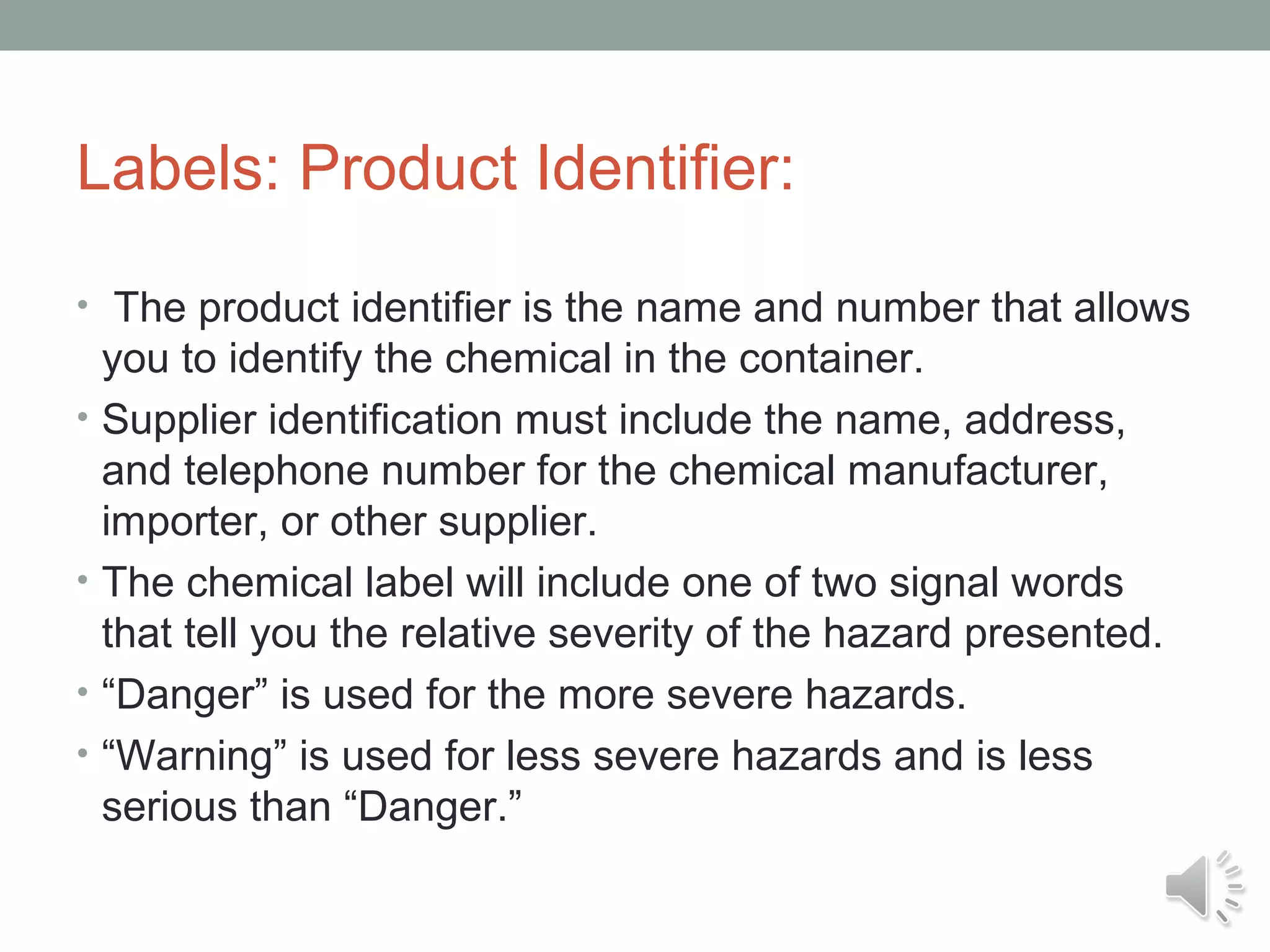 Labels: Product Identifier:
• The product identifier is the name and number that allows
•

•
•
•

you to identify the chemical in the container.
Supplier identification must include the name, address,
and telephone number for the chemical manufacturer,
importer, or other supplier.
The chemical label will include one of two signal words
that tell you the relative severity of the hazard presented.
“Danger” is used for the more severe hazards.
“Warning” is used for less severe hazards and is less
serious than “Danger.”

 