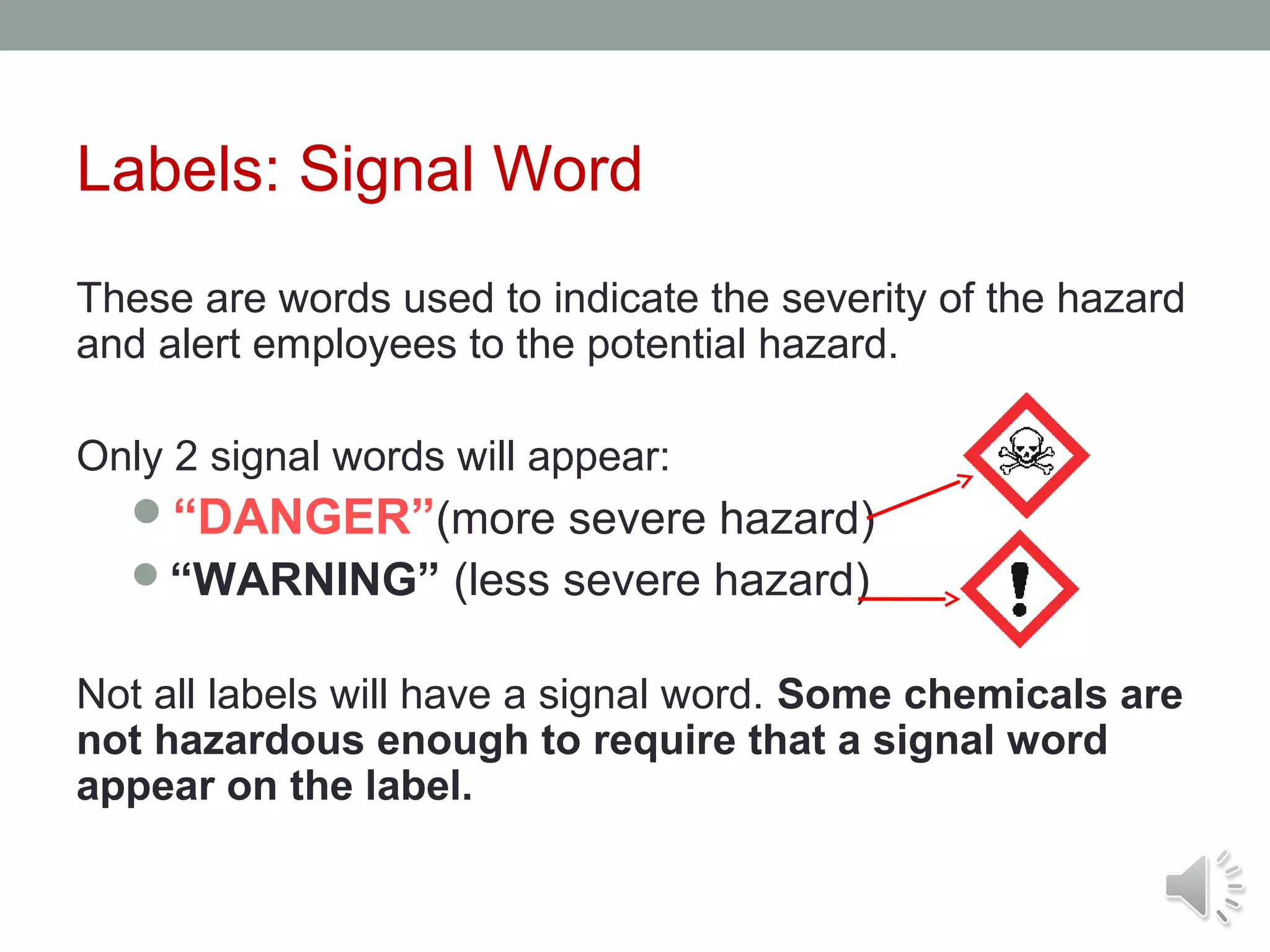 Labels: Signal Word
These are words used to indicate the severity of the hazard
and alert employees to the potential hazard.
Only 2 signal words will appear:
“DANGER”(more severe hazard)
“WARNING” (less severe hazard)

Not all labels will have a signal word. Some chemicals are
not hazardous enough to require that a signal word
appear on the label.

 