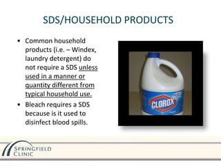 SDS/HOUSEHOLD PRODUCTS
• Common household
products (i.e. – Windex,
laundry detergent) do
not require a SDS unless
used in a manner or
quantity different from
typical household use.
• Bleach requires a SDS
because is it used to
disinfect blood spills.
 