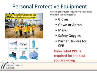 Personal Protective Equipment
Certain procedures require PPE to protect
you from injury/exposure:
• Gloves
• Gown or Apron
• Mask
• Safety Goggles
• Barrier Devices for
CPR
Know what PPE is
required for the task
you are doing.
Peer Pressure!
 