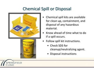 Chemical Spill or Disposal
• Chemical spill kits are available
for clean up, containment, and
disposal of any hazardous
material.
• Know ahead of time what to do
if a spill occurs.
• Follow spill kit instructions.
• Check SDS for
cleanup/neutralizing agent.
• Disposal instructions
 