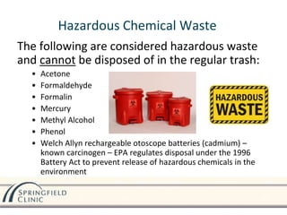 Hazardous Chemical Waste
The following are considered hazardous waste
and cannot be disposed of in the regular trash:
• Acetone
• Formaldehyde
• Formalin
• Mercury
• Methyl Alcohol
• Phenol
• Welch Allyn rechargeable otoscope batteries (cadmium) –
known carcinogen – EPA regulates disposal under the 1996
Battery Act to prevent release of hazardous chemicals in the
environment
Call Facilities
Management to pick
up for disposal
 