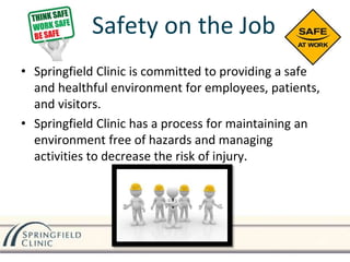 Safety on the Job
• Springfield Clinic is committed to providing a safe
and healthful environment for employees, patients,
and visitors.
• Springfield Clinic has a process for maintaining an
environment free of hazards and managing
activities to decrease the risk of injury.
 