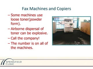 Fax Machines and Copiers
– Some machines use
loose toner(powder
form).
– Airborne dispersal of
toner can be explosive.
– Call the company!
– The number is on all of
the machines.
 
