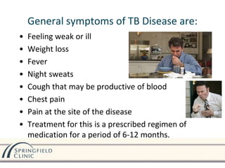 General symptoms of TB Disease are:
• Feeling weak or ill
• Weight loss
• Fever
• Night sweats
• Cough that may be productive of blood
• Chest pain
• Pain at the site of the disease
• Treatment for this is a prescribed regimen of
medication for a period of 6-12 months.
 