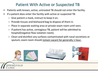 Patient With Active or Suspected TB
• Patients with known, active, untreated TB should not enter the facility.
• If a patient does enter the facility with active or suspected TB:
– Give patient a mask, instruct to keep it on.
– Provide tissues and biohazard bag to dispose of them in.
– Place in separate waiting area or private exam room until seen.
– If patient has active, contagious TB, patient will be admitted to
hospital(negative flow isolation room).
– Clean and disinfect any surfaces contaminated with nasal secretions or
sputum; exam room should remain vacant for generally 1 hour.
 