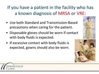 If you have a patient in the facility who has
a known diagnosis of MRSA or VRE:
• Use both Standard and Transmission-Based
precautions when caring for the patient.
• Disposable gloves should be worn if contact
with body fluids is expected.
• If excessive contact with body fluids is
expected, gowns should also be worn.
 