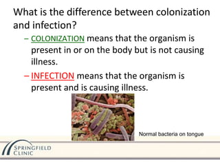 – COLONIZATION means that the organism is
present in or on the body but is not causing
illness.
– INFECTION means that the organism is
present and is causing illness.
What is the difference between colonization
and infection?
Normal bacteria on tongue
 