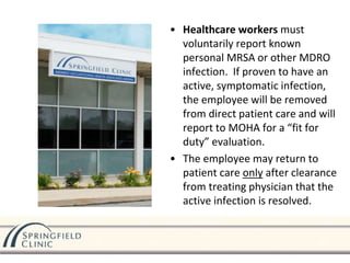 • Healthcare workers must
voluntarily report known
personal MRSA or other MDRO
infection. If proven to have an
active, symptomatic infection,
the employee will be removed
from direct patient care and will
report to MOHA for a “fit for
duty” evaluation.
• The employee may return to
patient care only after clearance
from treating physician that the
active infection is resolved.
 