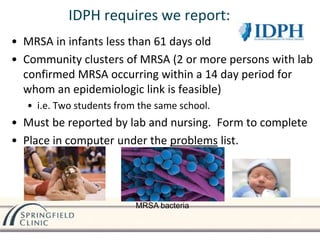 IDPH requires we report:
• MRSA in infants less than 61 days old
• Community clusters of MRSA (2 or more persons with lab
confirmed MRSA occurring within a 14 day period for
whom an epidemiologic link is feasible)
• i.e. Two students from the same school.
• Must be reported by lab and nursing. Form to complete
• Place in computer under the problems list.
MRSA bacteria
 