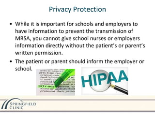 • While it is important for schools and employers to
have information to prevent the transmission of
MRSA, you cannot give school nurses or employers
information directly without the patient’s or parent’s
written permission.
• The patient or parent should inform the employer or
school.
Privacy Protection
 