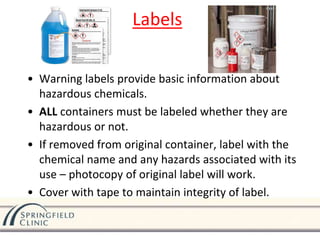 • Warning labels provide basic information about
hazardous chemicals.
• ALL containers must be labeled whether they are
hazardous or not.
• If removed from original container, label with the
chemical name and any hazards associated with its
use – photocopy of original label will work.
• Cover with tape to maintain integrity of label.
Labels
 