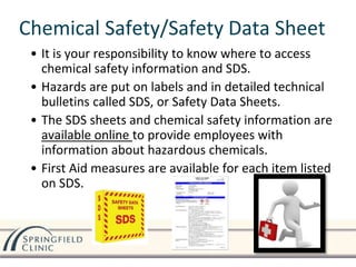 Chemical Safety/Safety Data Sheet
• It is your responsibility to know where to access
chemical safety information and SDS.
• Hazards are put on labels and in detailed technical
bulletins called SDS, or Safety Data Sheets.
• The SDS sheets and chemical safety information are
available online to provide employees with
information about hazardous chemicals.
• First Aid measures are available for each item listed
on SDS.
 