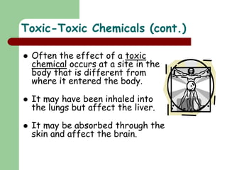 Toxic-Toxic Chemicals (cont.)
 Often the effect of a toxic
chemical occurs at a site in the
body that is different from
where it entered the body.
 It may have been inhaled into
the lungs but affect the liver.
 It may be absorbed through the
skin and affect the brain.
 