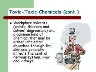 Toxic-Toxic Chemicals (cont.)
 Workplace solvents
(paints, thinners and
solvent degreasers) are
a common kind of
chemical that may be
either inhaled or
absorbed through the
skin and generally
affects the central
nervous system, liver
and kidneys.
 