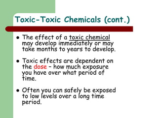 Toxic-Toxic Chemicals (cont.)
 The effect of a toxic chemical
may develop immediately or may
take months to years to develop.
 Toxic effects are dependent on
the dose – how much exposure
you have over what period of
time.
 Often you can safely be exposed
to low levels over a long time
period.
 