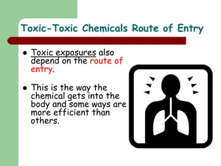 Toxic-Toxic Chemicals Route of Entry
 Toxic exposures also
depend on the route of
entry.
 This is the way the
chemical gets into the
body and some ways are
more efficient than
others.
 