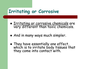 Irritating or Corrosive
 Irritating or corrosive chemicals are
very different than toxic chemicals.
 And in many ways much simpler.
 They have essentially one effect,
which is to irritate body tissues that
they come into contact with.
 