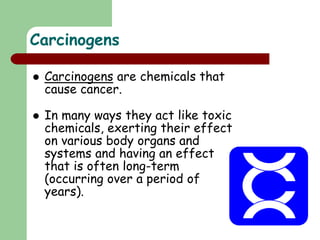 Carcinogens
 Carcinogens are chemicals that
cause cancer.
 In many ways they act like toxic
chemicals, exerting their effect
on various body organs and
systems and having an effect
that is often long-term
(occurring over a period of
years).
 