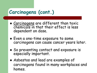  Carcinogens are different than toxic
chemicals in that their effect is less
dependent on dose.
 Even a one-time exposure to some
carcinogens can cause cancer years later.
 So preventing contact and exposure is
especially important.
 Asbestos and lead are examples of
carcinogens found in many workplaces and
homes.
Carcinogens (cont.)
 