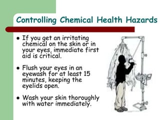  If you get an irritating
chemical on the skin or in
your eyes, immediate first
aid is critical.
 Flush your eyes in an
eyewash for at least 15
minutes, keeping the
eyelids open.
 Wash your skin thoroughly
with water immediately.
Controlling Chemical Health Hazards
 