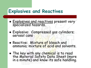 Explosives and Reactives
 Explosives and reactives present very
specialized hazards.
 Explosive: Compressed gas cylinders;
aerosol cans
 Reactive: Mixture of bleach and
ammonia; mixture of acid and solvents.
 The key with any chemical is to read
the Material Safety Data Sheet (more
in a minute) and know its safe handling.
 