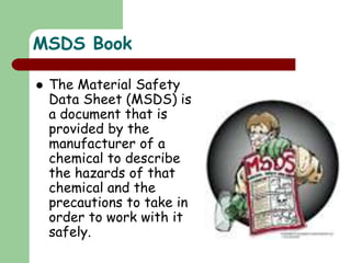 MSDS Book
 The Material Safety
Data Sheet (MSDS) is
a document that is
provided by the
manufacturer of a
chemical to describe
the hazards of that
chemical and the
precautions to take in
order to work with it
safely.
 