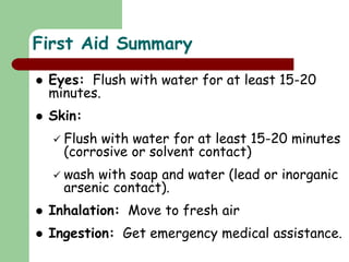  Eyes: Flush with water for at least 15-20
minutes.
 Skin:
 Flush with water for at least 15-20 minutes
(corrosive or solvent contact)
 wash with soap and water (lead or inorganic
arsenic contact).
 Inhalation: Move to fresh air
 Ingestion: Get emergency medical assistance.
First Aid Summary
 