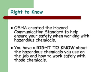Right to Know
 OSHA created the Hazard
Communication Standard to help
ensure your safety when working with
hazardous chemicals.
 You have a RIGHT TO KNOW about
the hazardous chemicals you use on
the job and how to work safely with
those chemicals.
 
