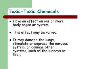 Toxic-Toxic Chemicals
 Have an effect on one or more
body organ or system.
 This effect may be varied.
 It may damage the lungs,
stimulate or depress the nervous
system, or damage other
systems, such as the kidneys or
liver.
 