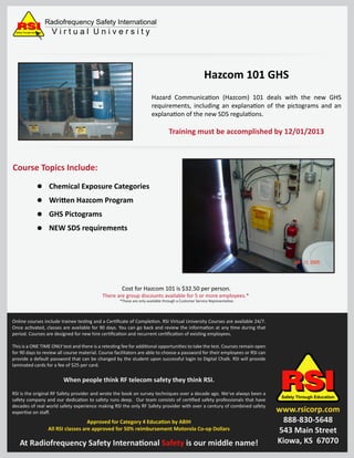 Hazard Communication (Hazcom) 101 deals with the new GHS
requirements, including an explanation of the pictograms and an
explanation of the new SDS regulations.
RSIRSIRSIRSISafety Through Education
www.rsicorp.com
888-830-5648
543 Main Street
Kiowa, KS 67070
Radiofrequency Safety International
V i r t u a l U n i v e r s i t ySafety Through Education
Course Topics Include:
Cost for Hazcom 101 is $32.50 per person.
There are group discounts available for 5 or more employees.*
*These are only available through a Customer Service Representative.
Hazcom 101 GHS
Chemical Exposure Categories
Written Hazcom Program
GHS Pictograms
NEW SDS requirements
Online courses include trainee testing and a Certiﬁcate of Completion. RSI Virtual University Courses are available 24/7.
Once activated, classes are available for 90 days. You can go back and review the information at any time during that
period. Courses are designed for new hire certiﬁcation and recurrent certiﬁcation of existing employees.
This is a ONE TIME ONLY test and there is a retesting fee for additional opportunities to take the test. Courses remain open
for 90 days to review all course material. Course facilitators are able to choose a password for their employees or RSI can
provide a default password that can be changed by the student upon successful login to Digital Chalk. RSI will provide
laminated cards for a fee of $25 per card.
When people think RF telecom safety they think RSI.
RSI is the original RF Safety provider and wrote the book on survey techniques over a decade ago. We’ve always been a
safety company and our dedication to safety runs deep. Our team consists of certiﬁed safety professionals that have
decades of real world safety experience making RSI the only RF Safety provider with over a century of combined safety
expertise on staﬀ.
Approved for Category 4 Education by ABIH
All RSI classes are approved for 50% reimbursement Motorola Co-op Dollars
At Radiofrequency Safety International Safety is our middle name!
Training must be accomplished by 12/01/2013
 