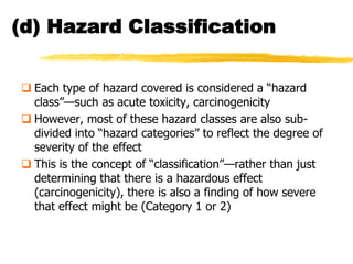 (d) Hazard Classification


 Each type of hazard covered is considered a ―hazard
  class‖—such as acute toxicity, carcinogenicity
 However, most of these hazard classes are also sub-
  divided into ―hazard categories‖ to reflect the degree of
  severity of the effect
 This is the concept of ―classification‖—rather than just
  determining that there is a hazardous effect
  (carcinogenicity), there is also a finding of how severe
  that effect might be (Category 1 or 2)
 