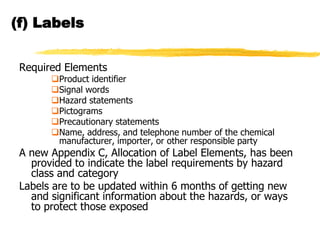(f) Labels


 Required Elements
       Product identifier
       Signal words
       Hazard statements
       Pictograms
       Precautionary statements
       Name, address, and telephone number of the chemical
        manufacturer, importer, or other responsible party
 A new Appendix C, Allocation of Label Elements, has been
   provided to indicate the label requirements by hazard
   class and category
 Labels are to be updated within 6 months of getting new
   and significant information about the hazards, or ways
   to protect those exposed
 
