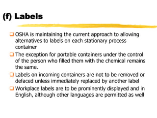 (f) Labels

  OSHA is maintaining the current approach to allowing
   alternatives to labels on each stationary process
   container
  The exception for portable containers under the control
   of the person who filled them with the chemical remains
   the same.
  Labels on incoming containers are not to be removed or
   defaced unless immediately replaced by another label
  Workplace labels are to be prominently displayed and in
   English, although other languages are permitted as well
 