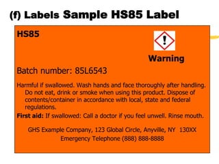(f) Labels Sample HS85 Label
 HS85

                                                  Warning
 Batch number: 85L6543
 Harmful if swallowed. Wash hands and face thoroughly after handling.
    Do not eat, drink or smoke when using this product. Dispose of
    contents/container in accordance with local, state and federal
    regulations.
 First aid: If swallowed: Call a doctor if you feel unwell. Rinse mouth.

     GHS Example Company, 123 Global Circle, Anyville, NY 130XX
               Emergency Telephone (888) 888-8888
 