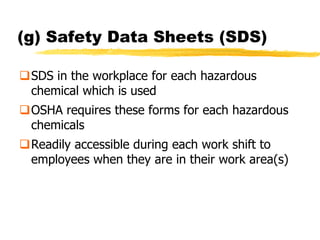 (g) Safety Data Sheets (SDS)

SDS in the workplace for each hazardous
 chemical which is used
OSHA requires these forms for each hazardous
 chemicals
Readily accessible during each work shift to
 employees when they are in their work area(s)
 