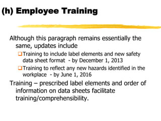 (h) Employee Training


 Although this paragraph remains essentially the
   same, updates include
   Training to include label elements and new safety
    data sheet format - by December 1, 2013
   Training to reflect any new hazards identified in the
    workplace - by June 1, 2016
 Training – prescribed label elements and order of
   information on data sheets facilitate
   training/comprehensibility.
 