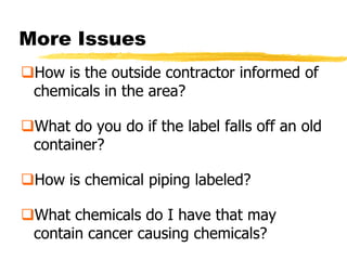 More Issues
How is the outside contractor informed of
 chemicals in the area?

What do you do if the label falls off an old
 container?

How is chemical piping labeled?

What chemicals do I have that may
 contain cancer causing chemicals?
 