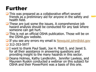 Further
 This was prepared as a collaborative effort several
  friends as a preliminary aid for anyone in the safety and
  health field.
 These are just some the issues. A comprehensive job
  hazard analysis should be conducted for any task where
  someone can get hurt.
 This is not an official OSHA publication. Those will be on
  the OSHA.gov website.
 If you see any errors my email is Newquist.john@dol.gov
 312-353-5977
 I want to thank Paul Saati, Joe H. Matt S. and Janet S.
  for all their assistance in answering questions and
  providing insight to the many hazards in this sector.
 Deana Holmes, Kathy Landkrohn, Jennifer Lawless, and
  Maureen Ruskin conducted a webinar on this subject for
  OSHA and their PowerPoint was a basis of this one.
 
