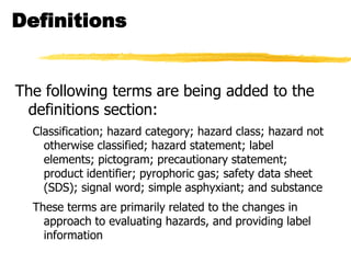 Definitions


The following terms are being added to the
 definitions section:
  Classification; hazard category; hazard class; hazard not
    otherwise classified; hazard statement; label
    elements; pictogram; precautionary statement;
    product identifier; pyrophoric gas; safety data sheet
    (SDS); signal word; simple asphyxiant; and substance
  These terms are primarily related to the changes in
    approach to evaluating hazards, and providing label
    information
 