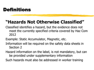 Definitions

“Hazards Not Otherwise Classified”
Classified identifies a hazard, but the evidence does not
   meet the currently specified criteria covered by Haz Com
   2012
Example: Static Accumulator, Magnetic, etc.
Information will be required on the safety data sheets in
   Section 2
Hazard information on the label, is not mandatory, but can
   be provided under supplementary information
Such hazards must also be addressed in worker training
 